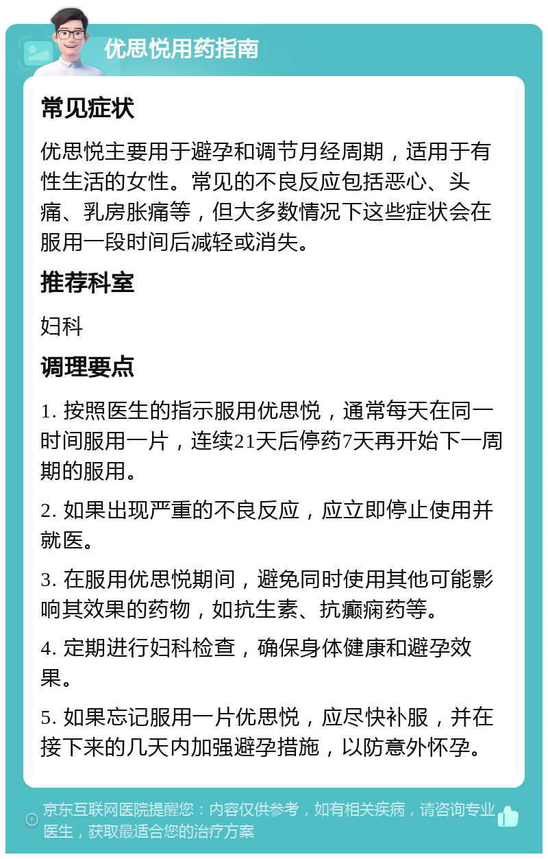 优思悦用药指南 常见症状 优思悦主要用于避孕和调节月经周期，适用于有性生活的女性。常见的不良反应包括恶心、头痛、乳房胀痛等，但大多数情况下这些症状会在服用一段时间后减轻或消失。 推荐科室 妇科 调理要点 1. 按照医生的指示服用优思悦，通常每天在同一时间服用一片，连续21天后停药7天再开始下一周期的服用。 2. 如果出现严重的不良反应，应立即停止使用并就医。 3. 在服用优思悦期间，避免同时使用其他可能影响其效果的药物，如抗生素、抗癫痫药等。 4. 定期进行妇科检查，确保身体健康和避孕效果。 5. 如果忘记服用一片优思悦，应尽快补服，并在接下来的几天内加强避孕措施，以防意外怀孕。