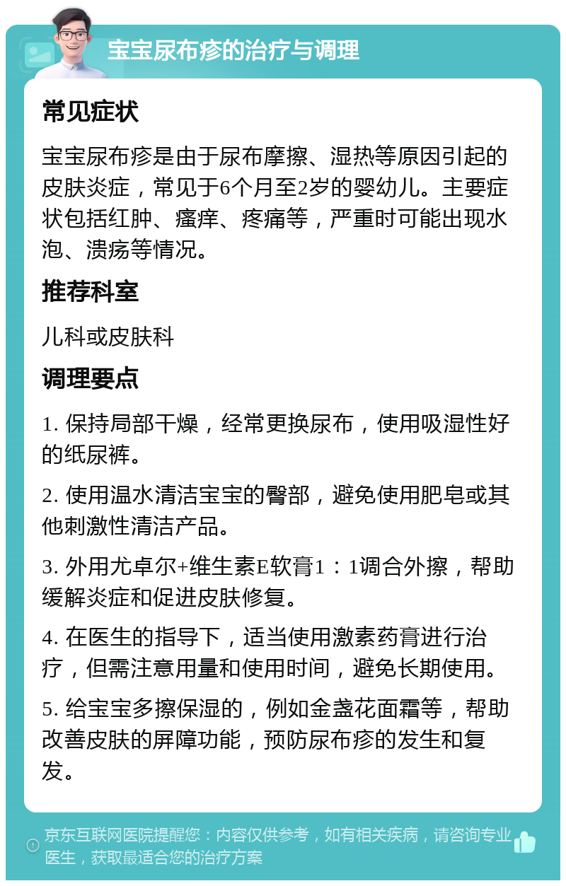 宝宝尿布疹的治疗与调理 常见症状 宝宝尿布疹是由于尿布摩擦、湿热等原因引起的皮肤炎症，常见于6个月至2岁的婴幼儿。主要症状包括红肿、瘙痒、疼痛等，严重时可能出现水泡、溃疡等情况。 推荐科室 儿科或皮肤科 调理要点 1. 保持局部干燥，经常更换尿布，使用吸湿性好的纸尿裤。 2. 使用温水清洁宝宝的臀部，避免使用肥皂或其他刺激性清洁产品。 3. 外用尤卓尔+维生素E软膏1：1调合外擦，帮助缓解炎症和促进皮肤修复。 4. 在医生的指导下，适当使用激素药膏进行治疗，但需注意用量和使用时间，避免长期使用。 5. 给宝宝多擦保湿的，例如金盏花面霜等，帮助改善皮肤的屏障功能，预防尿布疹的发生和复发。