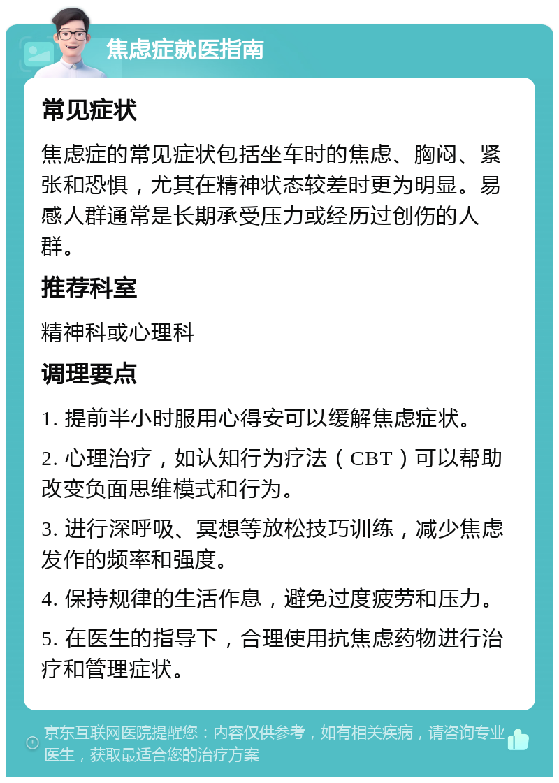 焦虑症就医指南 常见症状 焦虑症的常见症状包括坐车时的焦虑、胸闷、紧张和恐惧，尤其在精神状态较差时更为明显。易感人群通常是长期承受压力或经历过创伤的人群。 推荐科室 精神科或心理科 调理要点 1. 提前半小时服用心得安可以缓解焦虑症状。 2. 心理治疗，如认知行为疗法（CBT）可以帮助改变负面思维模式和行为。 3. 进行深呼吸、冥想等放松技巧训练，减少焦虑发作的频率和强度。 4. 保持规律的生活作息，避免过度疲劳和压力。 5. 在医生的指导下，合理使用抗焦虑药物进行治疗和管理症状。