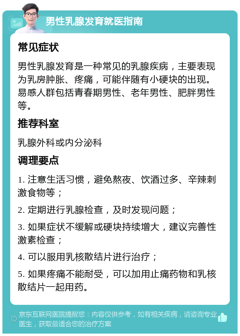 男性乳腺发育就医指南 常见症状 男性乳腺发育是一种常见的乳腺疾病，主要表现为乳房肿胀、疼痛，可能伴随有小硬块的出现。易感人群包括青春期男性、老年男性、肥胖男性等。 推荐科室 乳腺外科或内分泌科 调理要点 1. 注意生活习惯，避免熬夜、饮酒过多、辛辣刺激食物等； 2. 定期进行乳腺检查，及时发现问题； 3. 如果症状不缓解或硬块持续增大，建议完善性激素检查； 4. 可以服用乳核散结片进行治疗； 5. 如果疼痛不能耐受，可以加用止痛药物和乳核散结片一起用药。