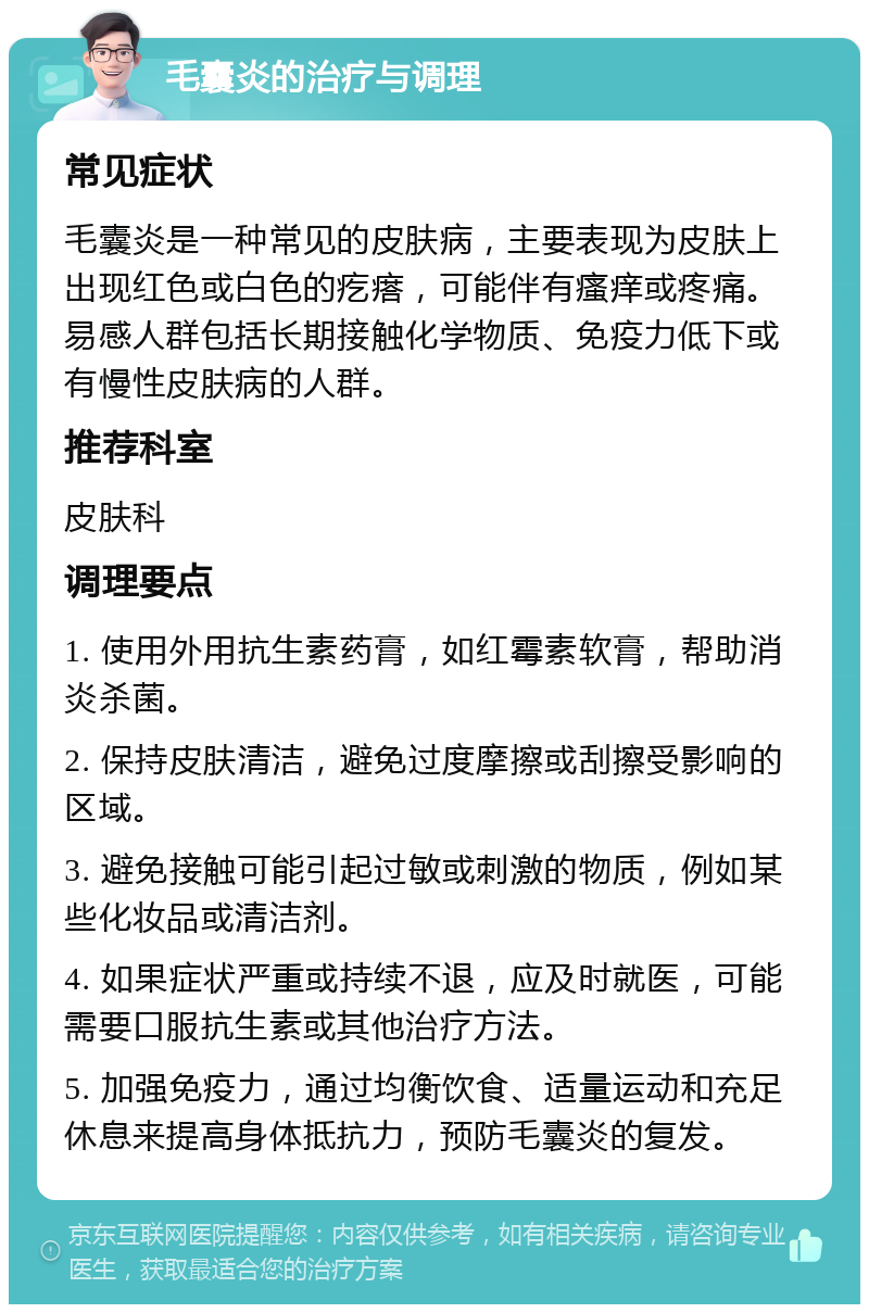 毛囊炎的治疗与调理 常见症状 毛囊炎是一种常见的皮肤病，主要表现为皮肤上出现红色或白色的疙瘩，可能伴有瘙痒或疼痛。易感人群包括长期接触化学物质、免疫力低下或有慢性皮肤病的人群。 推荐科室 皮肤科 调理要点 1. 使用外用抗生素药膏，如红霉素软膏，帮助消炎杀菌。 2. 保持皮肤清洁，避免过度摩擦或刮擦受影响的区域。 3. 避免接触可能引起过敏或刺激的物质，例如某些化妆品或清洁剂。 4. 如果症状严重或持续不退，应及时就医，可能需要口服抗生素或其他治疗方法。 5. 加强免疫力，通过均衡饮食、适量运动和充足休息来提高身体抵抗力，预防毛囊炎的复发。