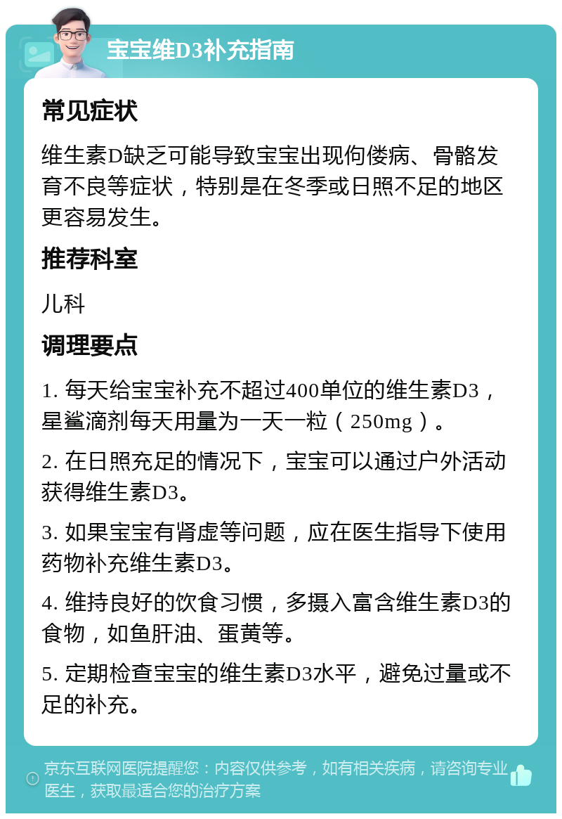 宝宝维D3补充指南 常见症状 维生素D缺乏可能导致宝宝出现佝偻病、骨骼发育不良等症状，特别是在冬季或日照不足的地区更容易发生。 推荐科室 儿科 调理要点 1. 每天给宝宝补充不超过400单位的维生素D3，星鲨滴剂每天用量为一天一粒（250mg）。 2. 在日照充足的情况下，宝宝可以通过户外活动获得维生素D3。 3. 如果宝宝有肾虚等问题，应在医生指导下使用药物补充维生素D3。 4. 维持良好的饮食习惯，多摄入富含维生素D3的食物，如鱼肝油、蛋黄等。 5. 定期检查宝宝的维生素D3水平，避免过量或不足的补充。