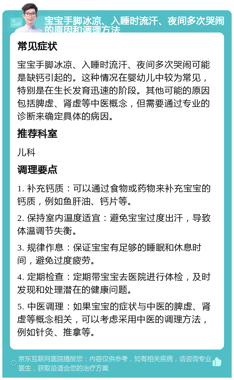 宝宝手脚冰凉、入睡时流汗、夜间多次哭闹的原因和调理方法 常见症状 宝宝手脚冰凉、入睡时流汗、夜间多次哭闹可能是缺钙引起的。这种情况在婴幼儿中较为常见，特别是在生长发育迅速的阶段。其他可能的原因包括脾虚、肾虚等中医概念，但需要通过专业的诊断来确定具体的病因。 推荐科室 儿科 调理要点 1. 补充钙质：可以通过食物或药物来补充宝宝的钙质，例如鱼肝油、钙片等。 2. 保持室内温度适宜：避免宝宝过度出汗，导致体温调节失衡。 3. 规律作息：保证宝宝有足够的睡眠和休息时间，避免过度疲劳。 4. 定期检查：定期带宝宝去医院进行体检，及时发现和处理潜在的健康问题。 5. 中医调理：如果宝宝的症状与中医的脾虚、肾虚等概念相关，可以考虑采用中医的调理方法，例如针灸、推拿等。