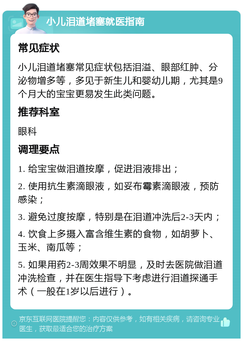 小儿泪道堵塞就医指南 常见症状 小儿泪道堵塞常见症状包括泪溢、眼部红肿、分泌物增多等，多见于新生儿和婴幼儿期，尤其是9个月大的宝宝更易发生此类问题。 推荐科室 眼科 调理要点 1. 给宝宝做泪道按摩，促进泪液排出； 2. 使用抗生素滴眼液，如妥布霉素滴眼液，预防感染； 3. 避免过度按摩，特别是在泪道冲洗后2-3天内； 4. 饮食上多摄入富含维生素的食物，如胡萝卜、玉米、南瓜等； 5. 如果用药2-3周效果不明显，及时去医院做泪道冲洗检查，并在医生指导下考虑进行泪道探通手术（一般在1岁以后进行）。