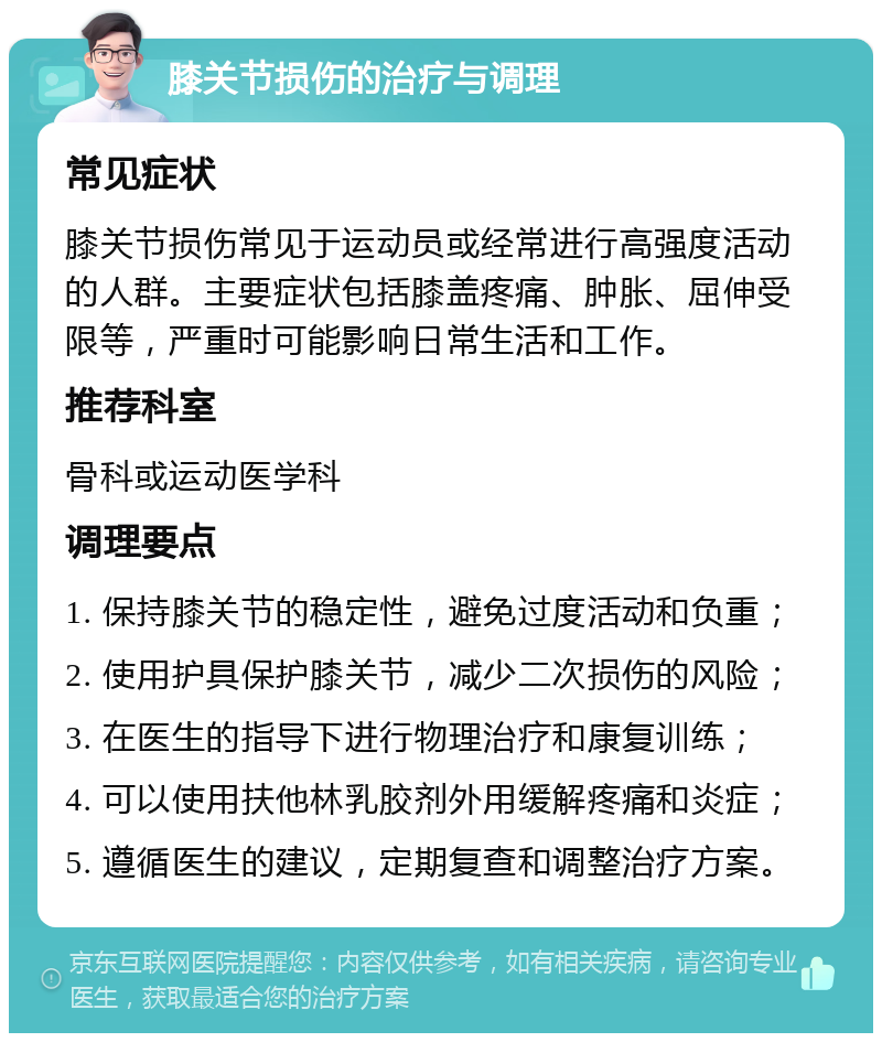 膝关节损伤的治疗与调理 常见症状 膝关节损伤常见于运动员或经常进行高强度活动的人群。主要症状包括膝盖疼痛、肿胀、屈伸受限等，严重时可能影响日常生活和工作。 推荐科室 骨科或运动医学科 调理要点 1. 保持膝关节的稳定性，避免过度活动和负重； 2. 使用护具保护膝关节，减少二次损伤的风险； 3. 在医生的指导下进行物理治疗和康复训练； 4. 可以使用扶他林乳胶剂外用缓解疼痛和炎症； 5. 遵循医生的建议，定期复查和调整治疗方案。