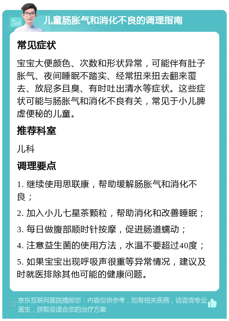 儿童肠胀气和消化不良的调理指南 常见症状 宝宝大便颜色、次数和形状异常，可能伴有肚子胀气、夜间睡眠不踏实、经常扭来扭去翻来覆去、放屁多且臭、有时吐出清水等症状。这些症状可能与肠胀气和消化不良有关，常见于小儿脾虚便秘的儿童。 推荐科室 儿科 调理要点 1. 继续使用思联康，帮助缓解肠胀气和消化不良； 2. 加入小儿七星茶颗粒，帮助消化和改善睡眠； 3. 每日做腹部顺时针按摩，促进肠道蠕动； 4. 注意益生菌的使用方法，水温不要超过40度； 5. 如果宝宝出现呼吸声很重等异常情况，建议及时就医排除其他可能的健康问题。