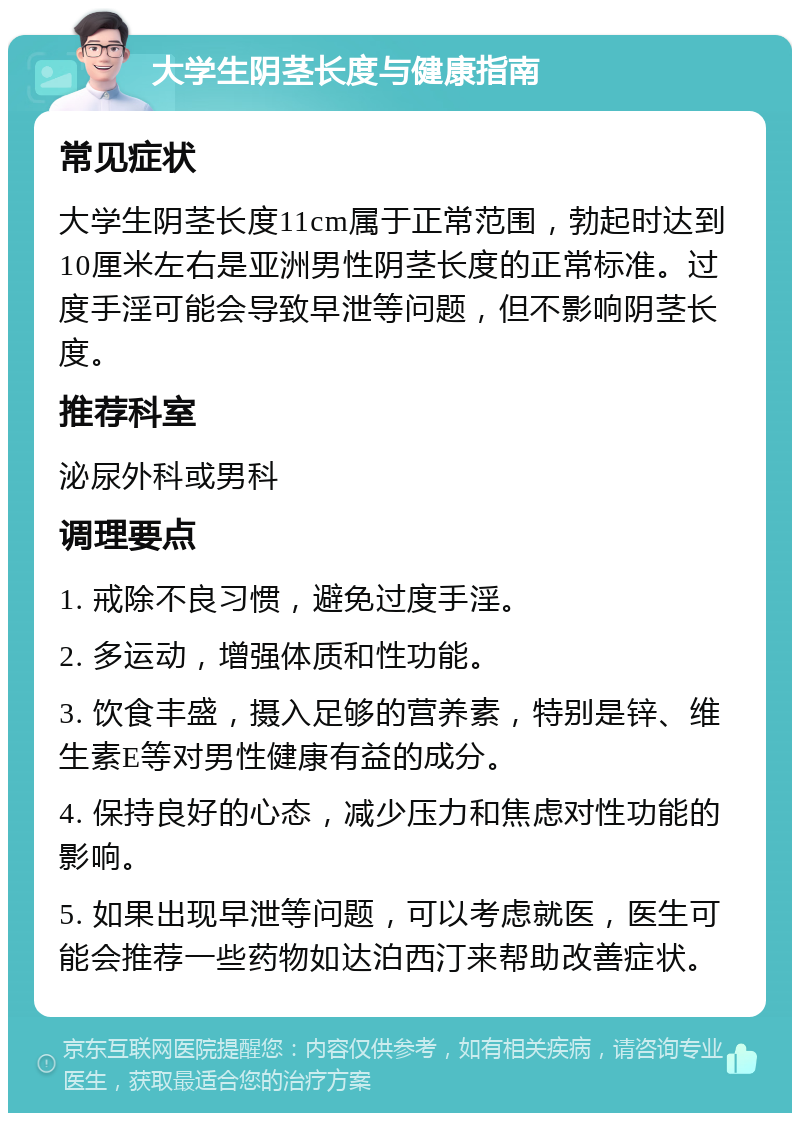 大学生阴茎长度与健康指南 常见症状 大学生阴茎长度11cm属于正常范围，勃起时达到10厘米左右是亚洲男性阴茎长度的正常标准。过度手淫可能会导致早泄等问题，但不影响阴茎长度。 推荐科室 泌尿外科或男科 调理要点 1. 戒除不良习惯，避免过度手淫。 2. 多运动，增强体质和性功能。 3. 饮食丰盛，摄入足够的营养素，特别是锌、维生素E等对男性健康有益的成分。 4. 保持良好的心态，减少压力和焦虑对性功能的影响。 5. 如果出现早泄等问题，可以考虑就医，医生可能会推荐一些药物如达泊西汀来帮助改善症状。