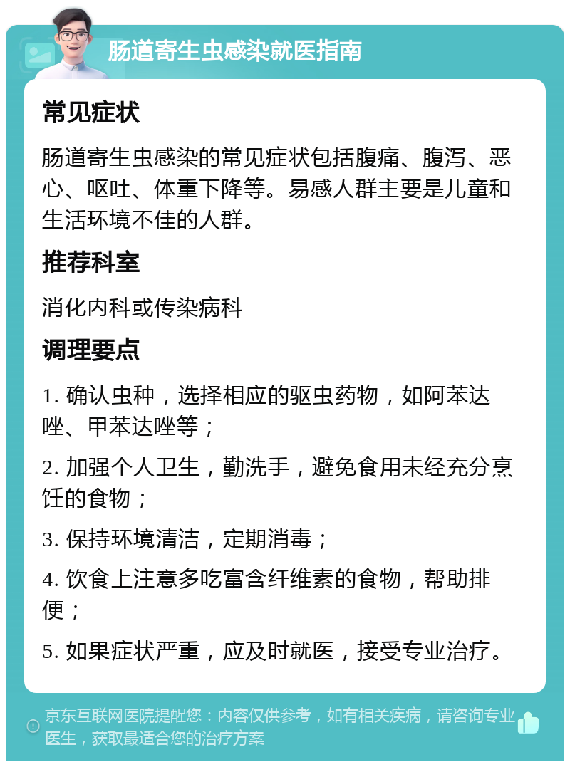 肠道寄生虫感染就医指南 常见症状 肠道寄生虫感染的常见症状包括腹痛、腹泻、恶心、呕吐、体重下降等。易感人群主要是儿童和生活环境不佳的人群。 推荐科室 消化内科或传染病科 调理要点 1. 确认虫种，选择相应的驱虫药物，如阿苯达唑、甲苯达唑等； 2. 加强个人卫生，勤洗手，避免食用未经充分烹饪的食物； 3. 保持环境清洁，定期消毒； 4. 饮食上注意多吃富含纤维素的食物，帮助排便； 5. 如果症状严重，应及时就医，接受专业治疗。