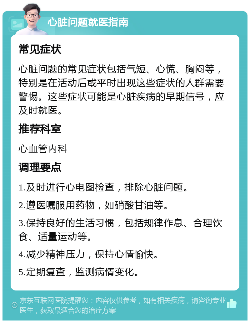 心脏问题就医指南 常见症状 心脏问题的常见症状包括气短、心慌、胸闷等，特别是在活动后或平时出现这些症状的人群需要警惕。这些症状可能是心脏疾病的早期信号，应及时就医。 推荐科室 心血管内科 调理要点 1.及时进行心电图检查，排除心脏问题。 2.遵医嘱服用药物，如硝酸甘油等。 3.保持良好的生活习惯，包括规律作息、合理饮食、适量运动等。 4.减少精神压力，保持心情愉快。 5.定期复查，监测病情变化。