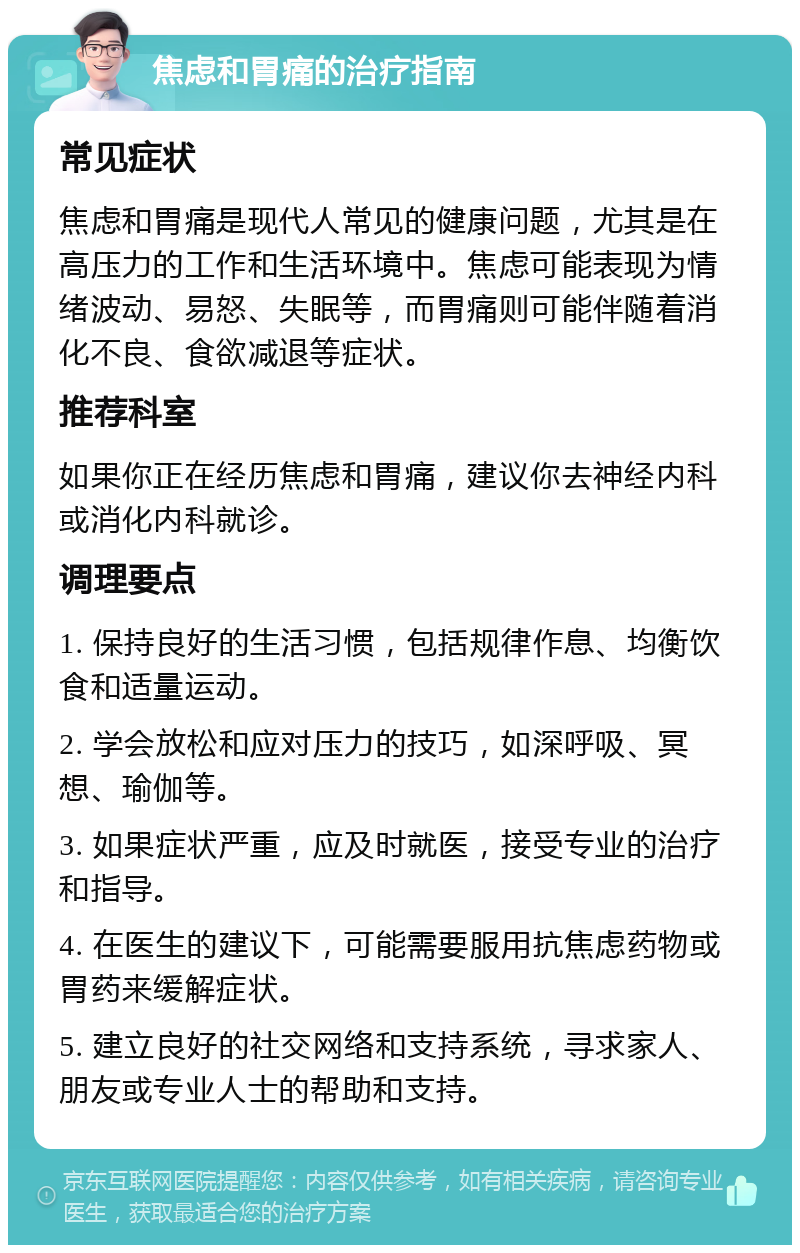 焦虑和胃痛的治疗指南 常见症状 焦虑和胃痛是现代人常见的健康问题，尤其是在高压力的工作和生活环境中。焦虑可能表现为情绪波动、易怒、失眠等，而胃痛则可能伴随着消化不良、食欲减退等症状。 推荐科室 如果你正在经历焦虑和胃痛，建议你去神经内科或消化内科就诊。 调理要点 1. 保持良好的生活习惯，包括规律作息、均衡饮食和适量运动。 2. 学会放松和应对压力的技巧，如深呼吸、冥想、瑜伽等。 3. 如果症状严重，应及时就医，接受专业的治疗和指导。 4. 在医生的建议下，可能需要服用抗焦虑药物或胃药来缓解症状。 5. 建立良好的社交网络和支持系统，寻求家人、朋友或专业人士的帮助和支持。