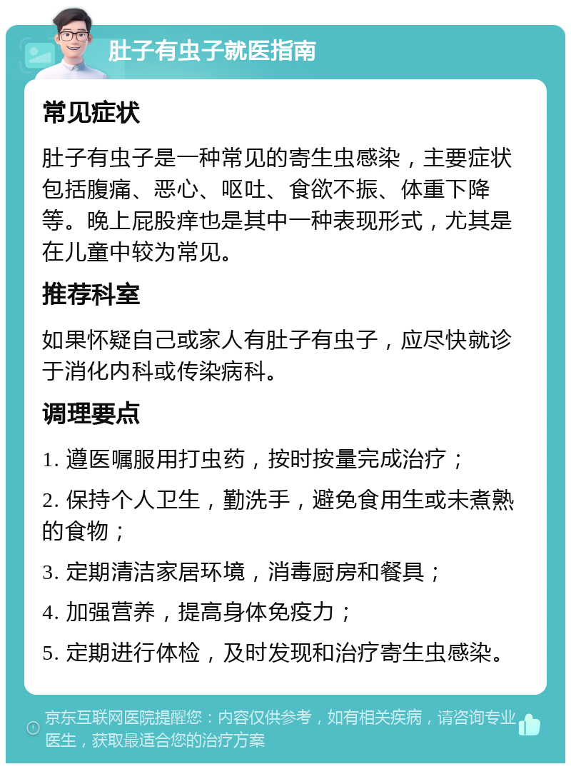 肚子有虫子就医指南 常见症状 肚子有虫子是一种常见的寄生虫感染，主要症状包括腹痛、恶心、呕吐、食欲不振、体重下降等。晚上屁股痒也是其中一种表现形式，尤其是在儿童中较为常见。 推荐科室 如果怀疑自己或家人有肚子有虫子，应尽快就诊于消化内科或传染病科。 调理要点 1. 遵医嘱服用打虫药，按时按量完成治疗； 2. 保持个人卫生，勤洗手，避免食用生或未煮熟的食物； 3. 定期清洁家居环境，消毒厨房和餐具； 4. 加强营养，提高身体免疫力； 5. 定期进行体检，及时发现和治疗寄生虫感染。