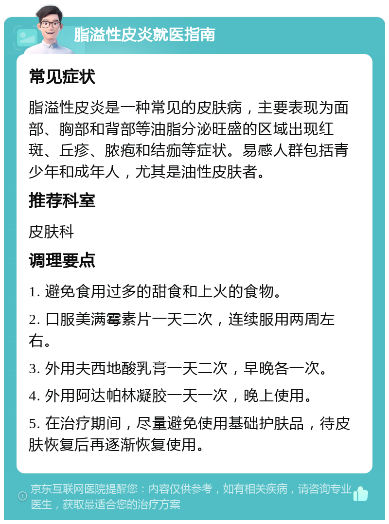 脂溢性皮炎就医指南 常见症状 脂溢性皮炎是一种常见的皮肤病，主要表现为面部、胸部和背部等油脂分泌旺盛的区域出现红斑、丘疹、脓疱和结痂等症状。易感人群包括青少年和成年人，尤其是油性皮肤者。 推荐科室 皮肤科 调理要点 1. 避免食用过多的甜食和上火的食物。 2. 口服美满霉素片一天二次，连续服用两周左右。 3. 外用夫西地酸乳膏一天二次，早晚各一次。 4. 外用阿达帕林凝胶一天一次，晚上使用。 5. 在治疗期间，尽量避免使用基础护肤品，待皮肤恢复后再逐渐恢复使用。