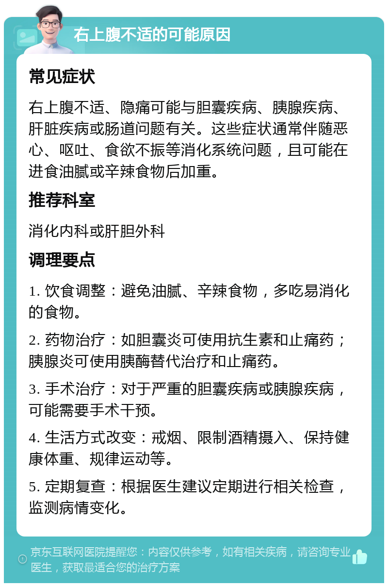 右上腹不适的可能原因 常见症状 右上腹不适、隐痛可能与胆囊疾病、胰腺疾病、肝脏疾病或肠道问题有关。这些症状通常伴随恶心、呕吐、食欲不振等消化系统问题，且可能在进食油腻或辛辣食物后加重。 推荐科室 消化内科或肝胆外科 调理要点 1. 饮食调整：避免油腻、辛辣食物，多吃易消化的食物。 2. 药物治疗：如胆囊炎可使用抗生素和止痛药；胰腺炎可使用胰酶替代治疗和止痛药。 3. 手术治疗：对于严重的胆囊疾病或胰腺疾病，可能需要手术干预。 4. 生活方式改变：戒烟、限制酒精摄入、保持健康体重、规律运动等。 5. 定期复查：根据医生建议定期进行相关检查，监测病情变化。