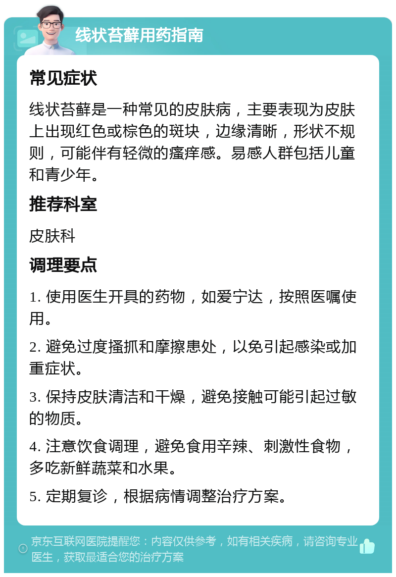 线状苔藓用药指南 常见症状 线状苔藓是一种常见的皮肤病，主要表现为皮肤上出现红色或棕色的斑块，边缘清晰，形状不规则，可能伴有轻微的瘙痒感。易感人群包括儿童和青少年。 推荐科室 皮肤科 调理要点 1. 使用医生开具的药物，如爱宁达，按照医嘱使用。 2. 避免过度搔抓和摩擦患处，以免引起感染或加重症状。 3. 保持皮肤清洁和干燥，避免接触可能引起过敏的物质。 4. 注意饮食调理，避免食用辛辣、刺激性食物，多吃新鲜蔬菜和水果。 5. 定期复诊，根据病情调整治疗方案。