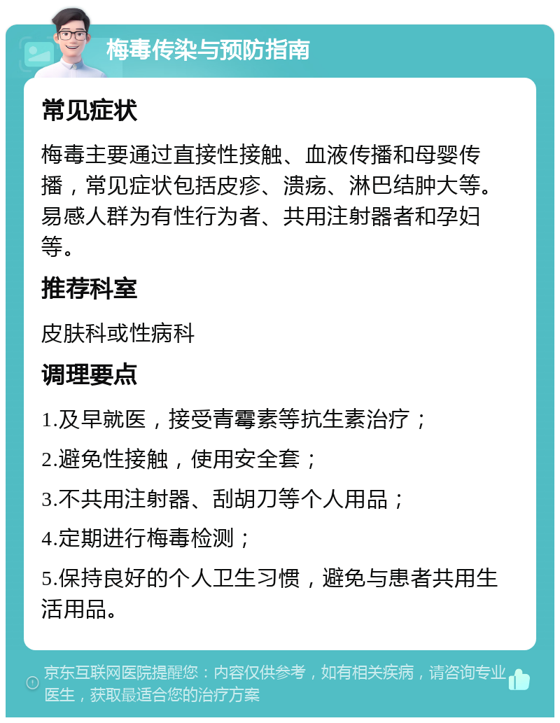 梅毒传染与预防指南 常见症状 梅毒主要通过直接性接触、血液传播和母婴传播，常见症状包括皮疹、溃疡、淋巴结肿大等。易感人群为有性行为者、共用注射器者和孕妇等。 推荐科室 皮肤科或性病科 调理要点 1.及早就医，接受青霉素等抗生素治疗； 2.避免性接触，使用安全套； 3.不共用注射器、刮胡刀等个人用品； 4.定期进行梅毒检测； 5.保持良好的个人卫生习惯，避免与患者共用生活用品。