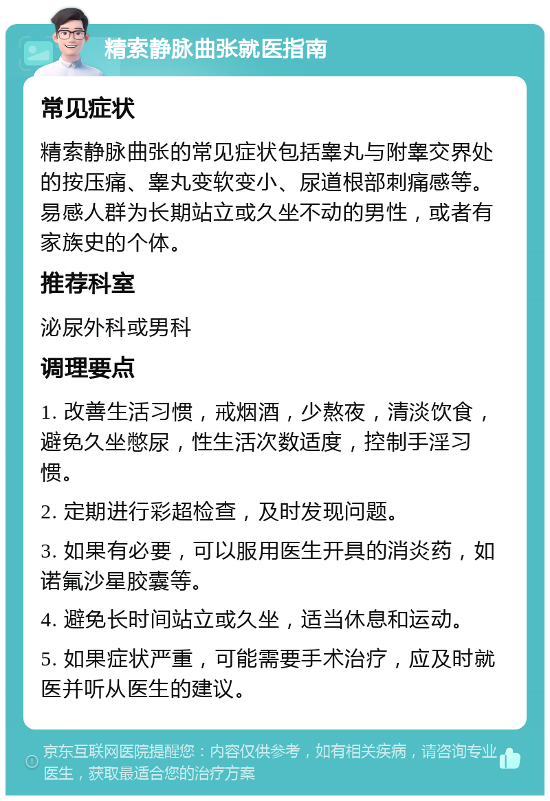 精索静脉曲张就医指南 常见症状 精索静脉曲张的常见症状包括睾丸与附睾交界处的按压痛、睾丸变软变小、尿道根部刺痛感等。易感人群为长期站立或久坐不动的男性，或者有家族史的个体。 推荐科室 泌尿外科或男科 调理要点 1. 改善生活习惯，戒烟酒，少熬夜，清淡饮食，避免久坐憋尿，性生活次数适度，控制手淫习惯。 2. 定期进行彩超检查，及时发现问题。 3. 如果有必要，可以服用医生开具的消炎药，如诺氟沙星胶囊等。 4. 避免长时间站立或久坐，适当休息和运动。 5. 如果症状严重，可能需要手术治疗，应及时就医并听从医生的建议。