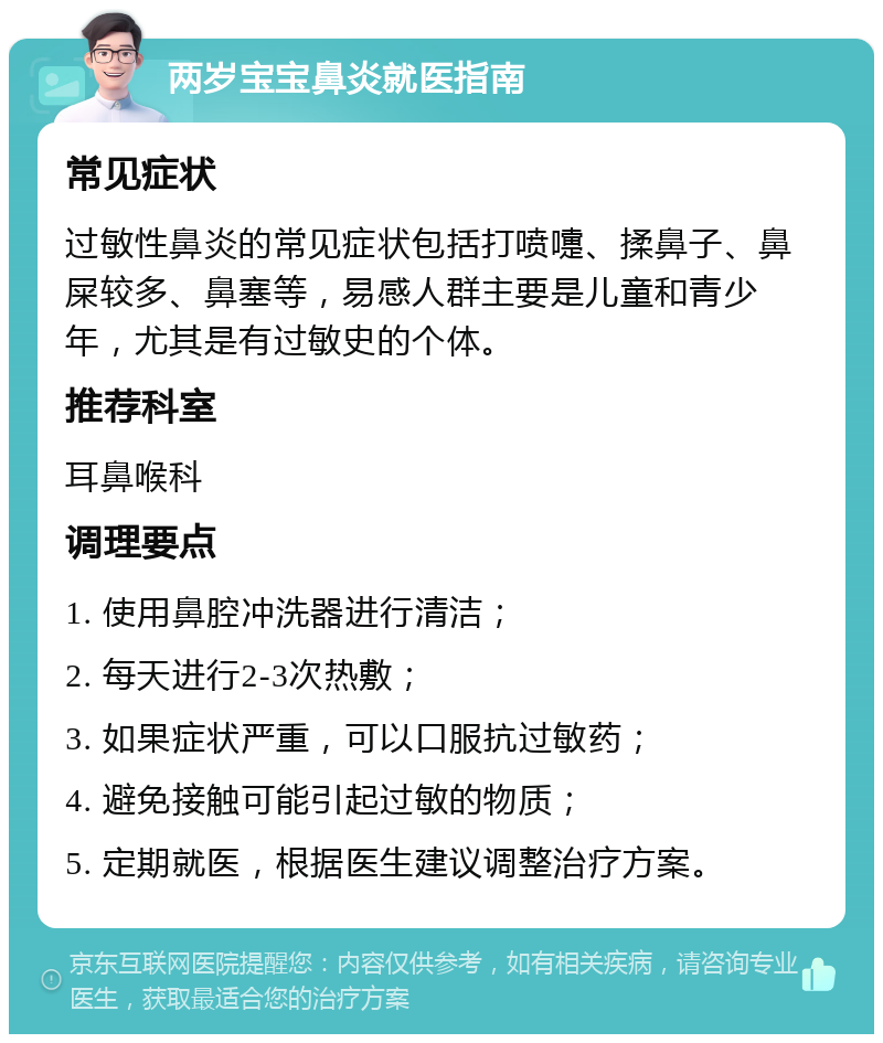 两岁宝宝鼻炎就医指南 常见症状 过敏性鼻炎的常见症状包括打喷嚏、揉鼻子、鼻屎较多、鼻塞等，易感人群主要是儿童和青少年，尤其是有过敏史的个体。 推荐科室 耳鼻喉科 调理要点 1. 使用鼻腔冲洗器进行清洁； 2. 每天进行2-3次热敷； 3. 如果症状严重，可以口服抗过敏药； 4. 避免接触可能引起过敏的物质； 5. 定期就医，根据医生建议调整治疗方案。