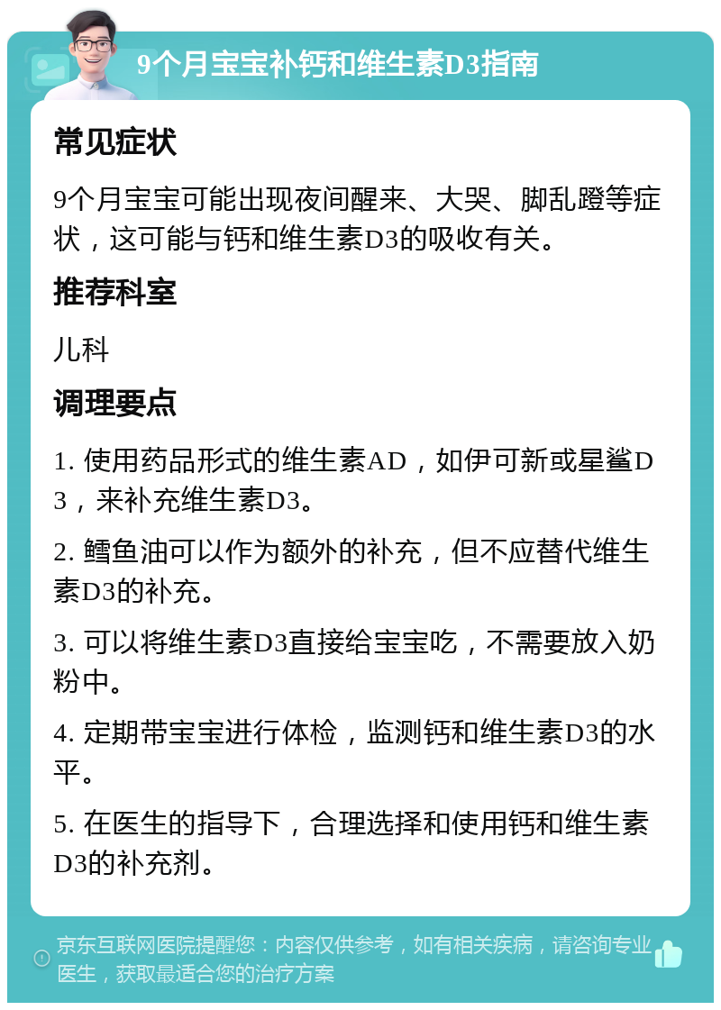 9个月宝宝补钙和维生素D3指南 常见症状 9个月宝宝可能出现夜间醒来、大哭、脚乱蹬等症状，这可能与钙和维生素D3的吸收有关。 推荐科室 儿科 调理要点 1. 使用药品形式的维生素AD，如伊可新或星鲨D3，来补充维生素D3。 2. 鳕鱼油可以作为额外的补充，但不应替代维生素D3的补充。 3. 可以将维生素D3直接给宝宝吃，不需要放入奶粉中。 4. 定期带宝宝进行体检，监测钙和维生素D3的水平。 5. 在医生的指导下，合理选择和使用钙和维生素D3的补充剂。