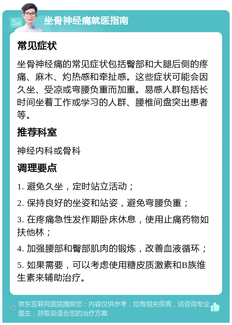 坐骨神经痛就医指南 常见症状 坐骨神经痛的常见症状包括臀部和大腿后侧的疼痛、麻木、灼热感和牵扯感。这些症状可能会因久坐、受凉或弯腰负重而加重。易感人群包括长时间坐着工作或学习的人群、腰椎间盘突出患者等。 推荐科室 神经内科或骨科 调理要点 1. 避免久坐，定时站立活动； 2. 保持良好的坐姿和站姿，避免弯腰负重； 3. 在疼痛急性发作期卧床休息，使用止痛药物如扶他林； 4. 加强腰部和臀部肌肉的锻炼，改善血液循环； 5. 如果需要，可以考虑使用糖皮质激素和B族维生素来辅助治疗。