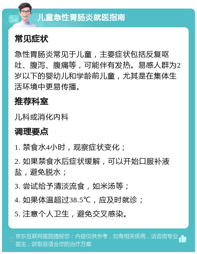 儿童急性胃肠炎就医指南 常见症状 急性胃肠炎常见于儿童，主要症状包括反复呕吐、腹泻、腹痛等，可能伴有发热。易感人群为2岁以下的婴幼儿和学龄前儿童，尤其是在集体生活环境中更易传播。 推荐科室 儿科或消化内科 调理要点 1. 禁食水4小时，观察症状变化； 2. 如果禁食水后症状缓解，可以开始口服补液盐，避免脱水； 3. 尝试给予清淡流食，如米汤等； 4. 如果体温超过38.5℃，应及时就诊； 5. 注意个人卫生，避免交叉感染。