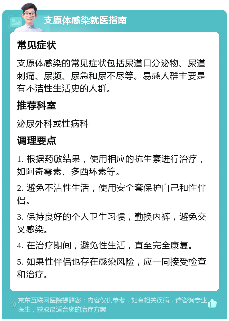 支原体感染就医指南 常见症状 支原体感染的常见症状包括尿道口分泌物、尿道刺痛、尿频、尿急和尿不尽等。易感人群主要是有不洁性生活史的人群。 推荐科室 泌尿外科或性病科 调理要点 1. 根据药敏结果，使用相应的抗生素进行治疗，如阿奇霉素、多西环素等。 2. 避免不洁性生活，使用安全套保护自己和性伴侣。 3. 保持良好的个人卫生习惯，勤换内裤，避免交叉感染。 4. 在治疗期间，避免性生活，直至完全康复。 5. 如果性伴侣也存在感染风险，应一同接受检查和治疗。