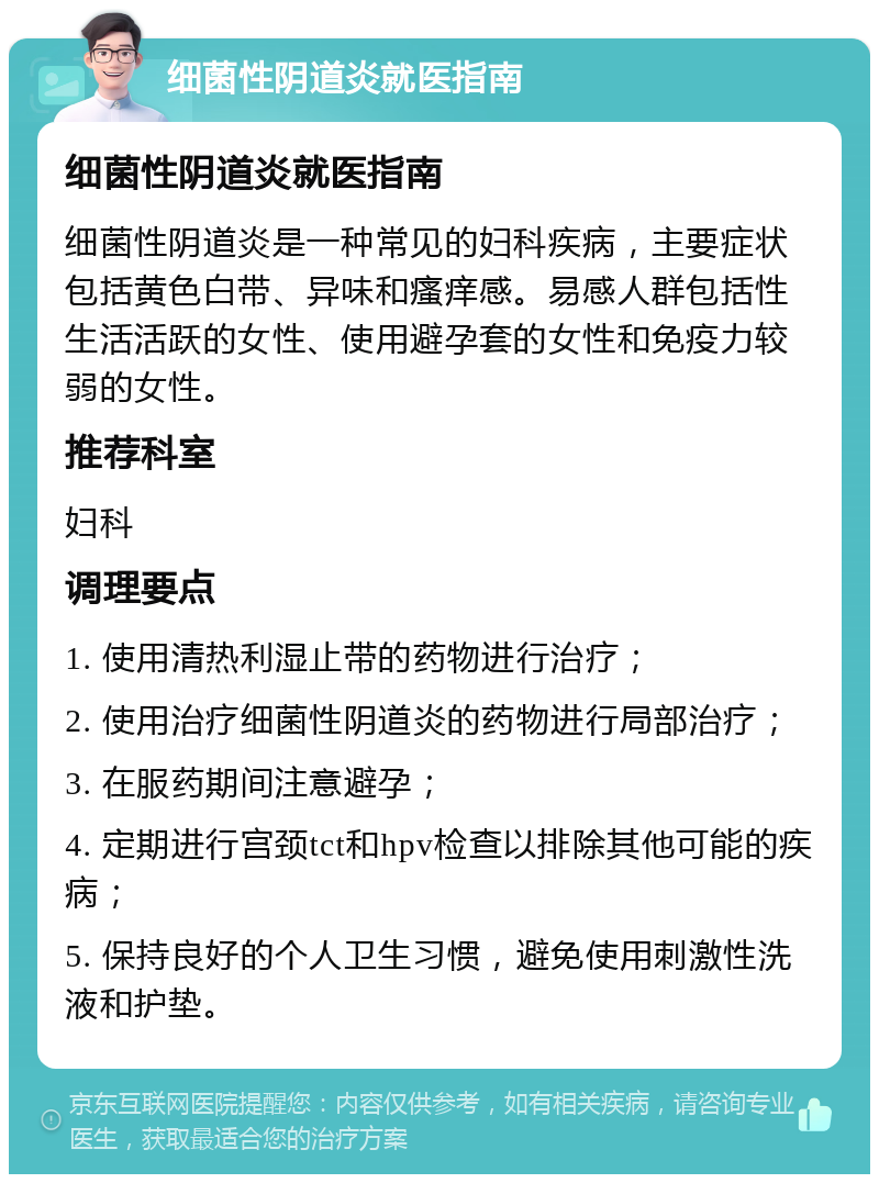 细菌性阴道炎就医指南 细菌性阴道炎就医指南 细菌性阴道炎是一种常见的妇科疾病，主要症状包括黄色白带、异味和瘙痒感。易感人群包括性生活活跃的女性、使用避孕套的女性和免疫力较弱的女性。 推荐科室 妇科 调理要点 1. 使用清热利湿止带的药物进行治疗； 2. 使用治疗细菌性阴道炎的药物进行局部治疗； 3. 在服药期间注意避孕； 4. 定期进行宫颈tct和hpv检查以排除其他可能的疾病； 5. 保持良好的个人卫生习惯，避免使用刺激性洗液和护垫。