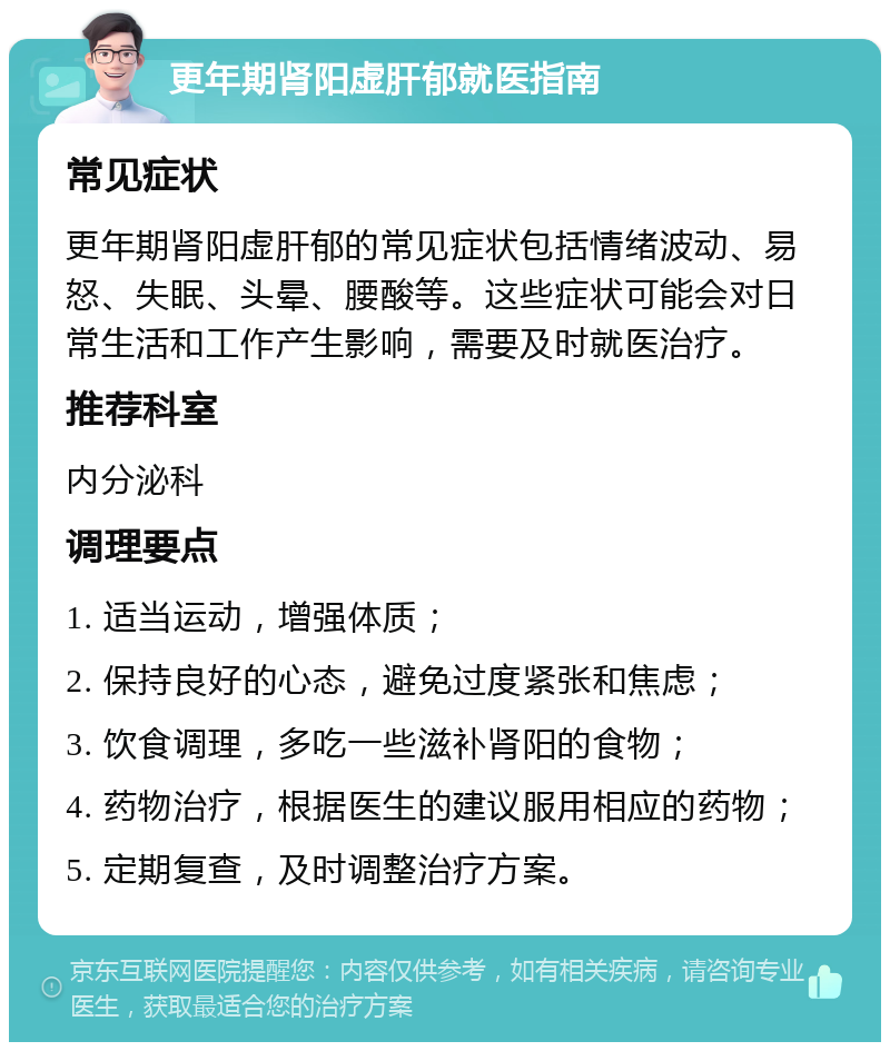 更年期肾阳虚肝郁就医指南 常见症状 更年期肾阳虚肝郁的常见症状包括情绪波动、易怒、失眠、头晕、腰酸等。这些症状可能会对日常生活和工作产生影响，需要及时就医治疗。 推荐科室 内分泌科 调理要点 1. 适当运动，增强体质； 2. 保持良好的心态，避免过度紧张和焦虑； 3. 饮食调理，多吃一些滋补肾阳的食物； 4. 药物治疗，根据医生的建议服用相应的药物； 5. 定期复查，及时调整治疗方案。