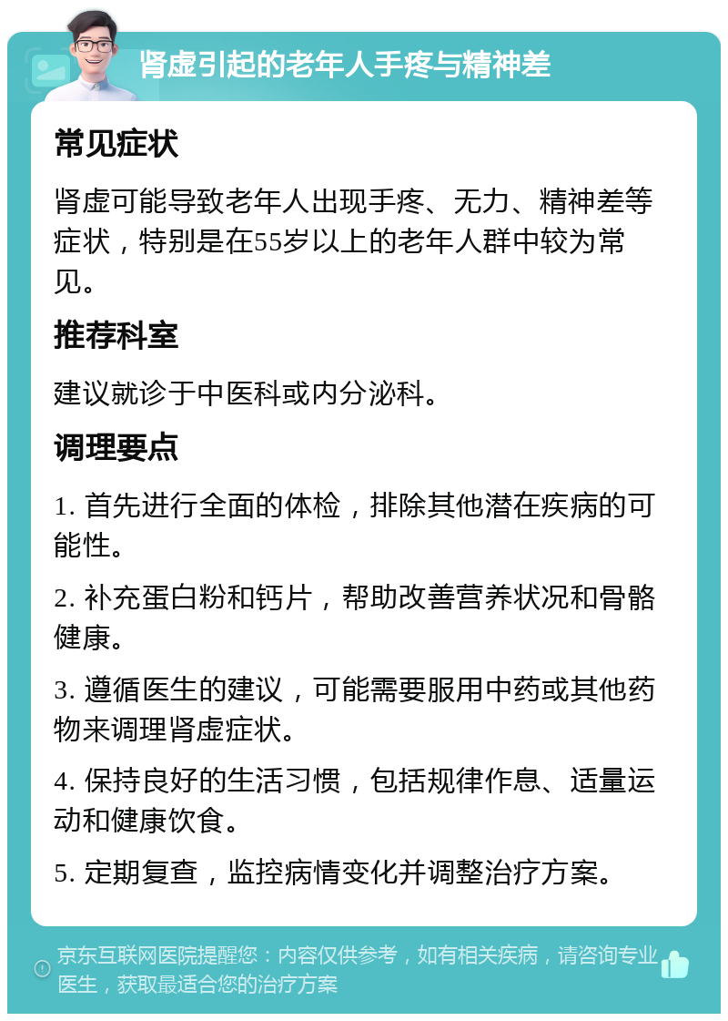 肾虚引起的老年人手疼与精神差 常见症状 肾虚可能导致老年人出现手疼、无力、精神差等症状，特别是在55岁以上的老年人群中较为常见。 推荐科室 建议就诊于中医科或内分泌科。 调理要点 1. 首先进行全面的体检，排除其他潜在疾病的可能性。 2. 补充蛋白粉和钙片，帮助改善营养状况和骨骼健康。 3. 遵循医生的建议，可能需要服用中药或其他药物来调理肾虚症状。 4. 保持良好的生活习惯，包括规律作息、适量运动和健康饮食。 5. 定期复查，监控病情变化并调整治疗方案。