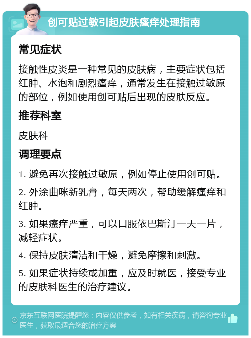 创可贴过敏引起皮肤瘙痒处理指南 常见症状 接触性皮炎是一种常见的皮肤病，主要症状包括红肿、水泡和剧烈瘙痒，通常发生在接触过敏原的部位，例如使用创可贴后出现的皮肤反应。 推荐科室 皮肤科 调理要点 1. 避免再次接触过敏原，例如停止使用创可贴。 2. 外涂曲咪新乳膏，每天两次，帮助缓解瘙痒和红肿。 3. 如果瘙痒严重，可以口服依巴斯汀一天一片，减轻症状。 4. 保持皮肤清洁和干燥，避免摩擦和刺激。 5. 如果症状持续或加重，应及时就医，接受专业的皮肤科医生的治疗建议。