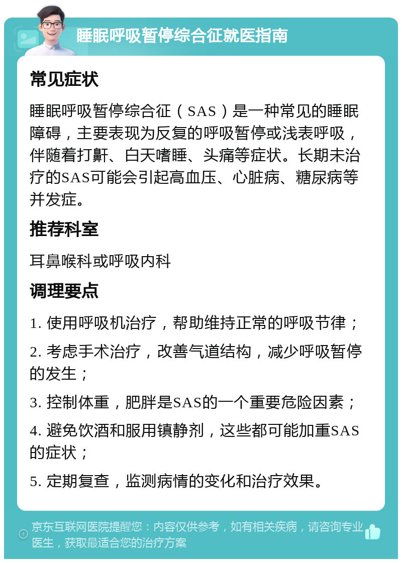 睡眠呼吸暂停综合征就医指南 常见症状 睡眠呼吸暂停综合征（SAS）是一种常见的睡眠障碍，主要表现为反复的呼吸暂停或浅表呼吸，伴随着打鼾、白天嗜睡、头痛等症状。长期未治疗的SAS可能会引起高血压、心脏病、糖尿病等并发症。 推荐科室 耳鼻喉科或呼吸内科 调理要点 1. 使用呼吸机治疗，帮助维持正常的呼吸节律； 2. 考虑手术治疗，改善气道结构，减少呼吸暂停的发生； 3. 控制体重，肥胖是SAS的一个重要危险因素； 4. 避免饮酒和服用镇静剂，这些都可能加重SAS的症状； 5. 定期复查，监测病情的变化和治疗效果。