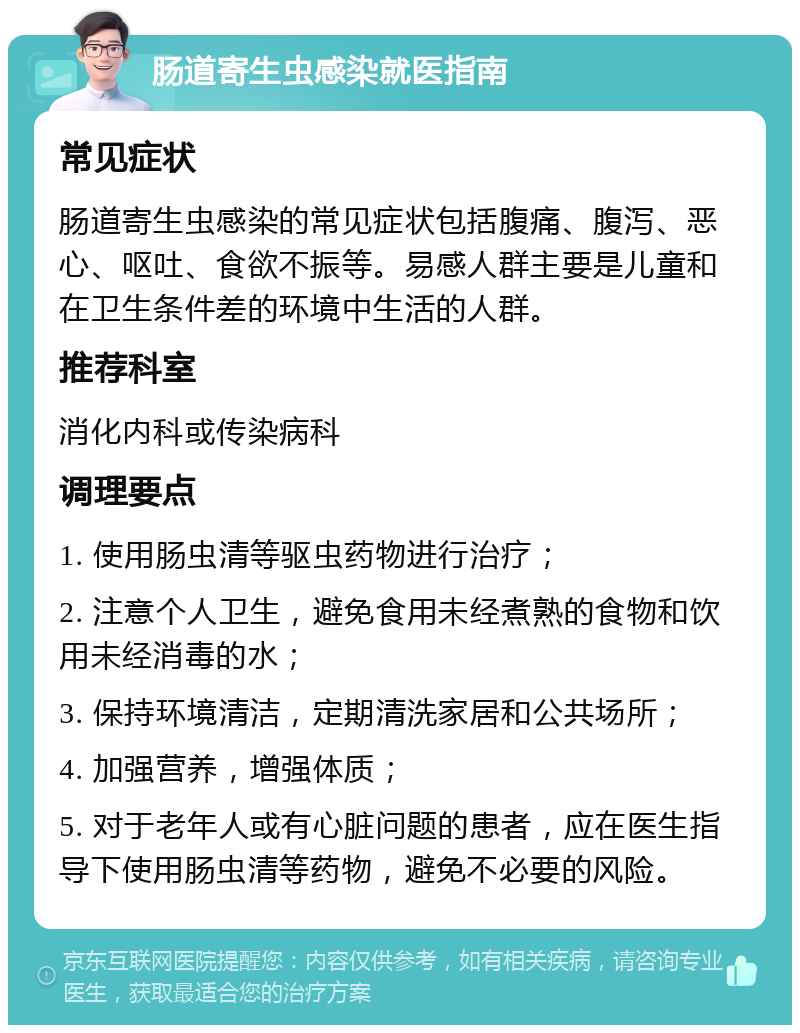 肠道寄生虫感染就医指南 常见症状 肠道寄生虫感染的常见症状包括腹痛、腹泻、恶心、呕吐、食欲不振等。易感人群主要是儿童和在卫生条件差的环境中生活的人群。 推荐科室 消化内科或传染病科 调理要点 1. 使用肠虫清等驱虫药物进行治疗； 2. 注意个人卫生，避免食用未经煮熟的食物和饮用未经消毒的水； 3. 保持环境清洁，定期清洗家居和公共场所； 4. 加强营养，增强体质； 5. 对于老年人或有心脏问题的患者，应在医生指导下使用肠虫清等药物，避免不必要的风险。