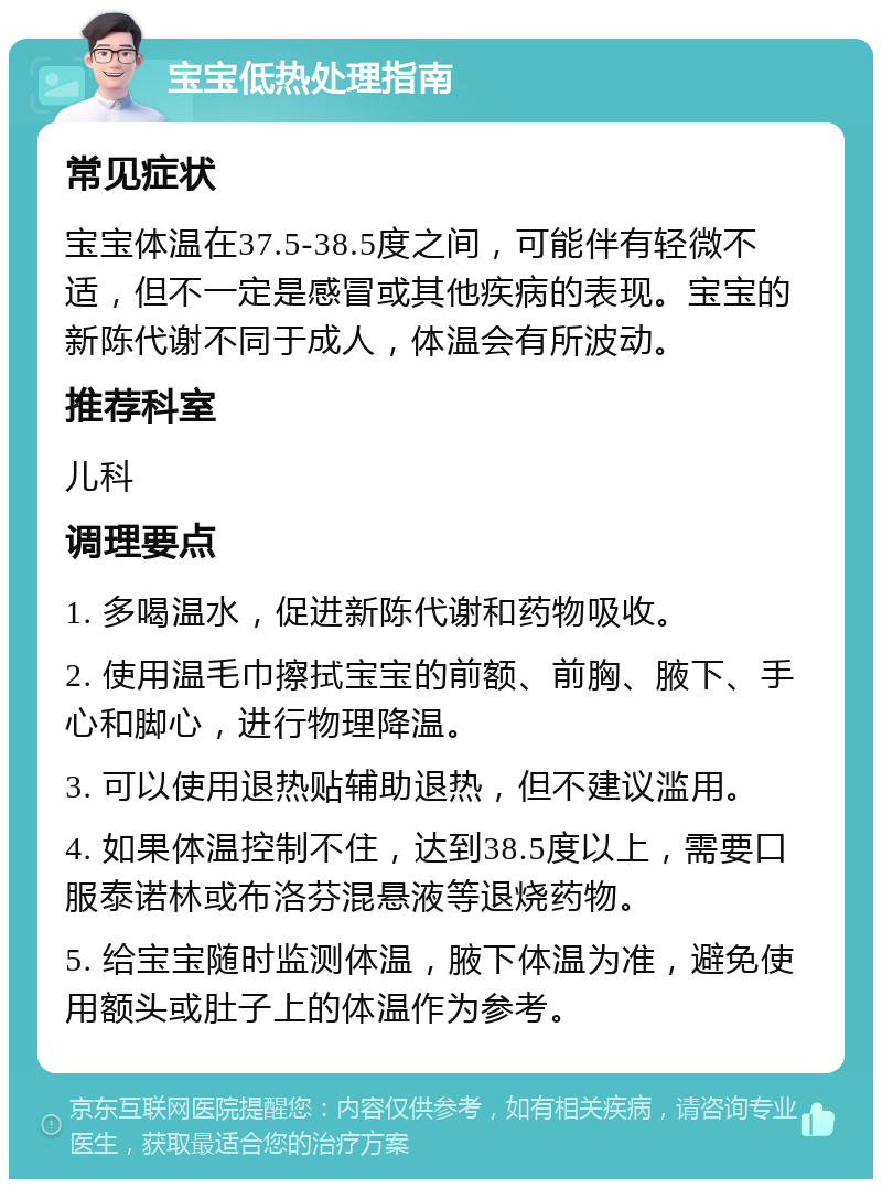 宝宝低热处理指南 常见症状 宝宝体温在37.5-38.5度之间，可能伴有轻微不适，但不一定是感冒或其他疾病的表现。宝宝的新陈代谢不同于成人，体温会有所波动。 推荐科室 儿科 调理要点 1. 多喝温水，促进新陈代谢和药物吸收。 2. 使用温毛巾擦拭宝宝的前额、前胸、腋下、手心和脚心，进行物理降温。 3. 可以使用退热贴辅助退热，但不建议滥用。 4. 如果体温控制不住，达到38.5度以上，需要口服泰诺林或布洛芬混悬液等退烧药物。 5. 给宝宝随时监测体温，腋下体温为准，避免使用额头或肚子上的体温作为参考。