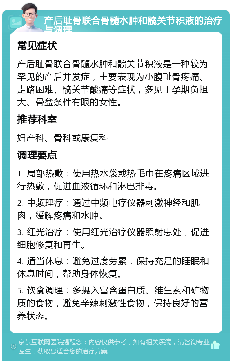 产后耻骨联合骨髓水肿和髋关节积液的治疗与调理 常见症状 产后耻骨联合骨髓水肿和髋关节积液是一种较为罕见的产后并发症，主要表现为小腹耻骨疼痛、走路困难、髋关节酸痛等症状，多见于孕期负担大、骨盆条件有限的女性。 推荐科室 妇产科、骨科或康复科 调理要点 1. 局部热敷：使用热水袋或热毛巾在疼痛区域进行热敷，促进血液循环和淋巴排毒。 2. 中频理疗：通过中频电疗仪器刺激神经和肌肉，缓解疼痛和水肿。 3. 红光治疗：使用红光治疗仪器照射患处，促进细胞修复和再生。 4. 适当休息：避免过度劳累，保持充足的睡眠和休息时间，帮助身体恢复。 5. 饮食调理：多摄入富含蛋白质、维生素和矿物质的食物，避免辛辣刺激性食物，保持良好的营养状态。