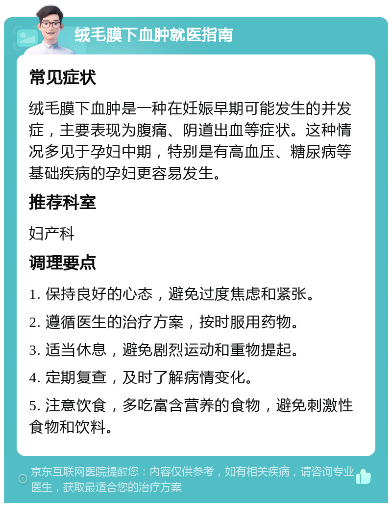 绒毛膜下血肿就医指南 常见症状 绒毛膜下血肿是一种在妊娠早期可能发生的并发症，主要表现为腹痛、阴道出血等症状。这种情况多见于孕妇中期，特别是有高血压、糖尿病等基础疾病的孕妇更容易发生。 推荐科室 妇产科 调理要点 1. 保持良好的心态，避免过度焦虑和紧张。 2. 遵循医生的治疗方案，按时服用药物。 3. 适当休息，避免剧烈运动和重物提起。 4. 定期复查，及时了解病情变化。 5. 注意饮食，多吃富含营养的食物，避免刺激性食物和饮料。