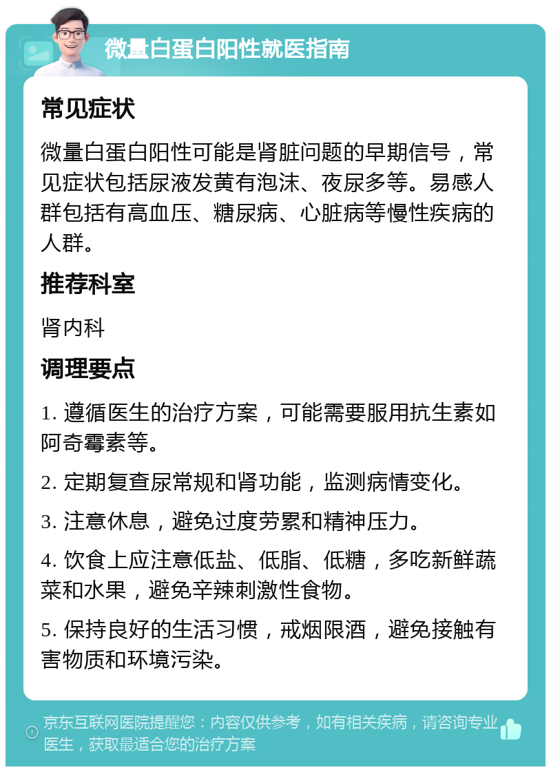 微量白蛋白阳性就医指南 常见症状 微量白蛋白阳性可能是肾脏问题的早期信号，常见症状包括尿液发黄有泡沫、夜尿多等。易感人群包括有高血压、糖尿病、心脏病等慢性疾病的人群。 推荐科室 肾内科 调理要点 1. 遵循医生的治疗方案，可能需要服用抗生素如阿奇霉素等。 2. 定期复查尿常规和肾功能，监测病情变化。 3. 注意休息，避免过度劳累和精神压力。 4. 饮食上应注意低盐、低脂、低糖，多吃新鲜蔬菜和水果，避免辛辣刺激性食物。 5. 保持良好的生活习惯，戒烟限酒，避免接触有害物质和环境污染。