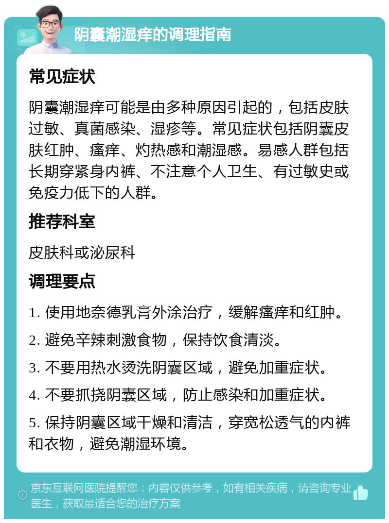 阴囊潮湿痒的调理指南 常见症状 阴囊潮湿痒可能是由多种原因引起的，包括皮肤过敏、真菌感染、湿疹等。常见症状包括阴囊皮肤红肿、瘙痒、灼热感和潮湿感。易感人群包括长期穿紧身内裤、不注意个人卫生、有过敏史或免疫力低下的人群。 推荐科室 皮肤科或泌尿科 调理要点 1. 使用地奈德乳膏外涂治疗，缓解瘙痒和红肿。 2. 避免辛辣刺激食物，保持饮食清淡。 3. 不要用热水烫洗阴囊区域，避免加重症状。 4. 不要抓挠阴囊区域，防止感染和加重症状。 5. 保持阴囊区域干燥和清洁，穿宽松透气的内裤和衣物，避免潮湿环境。