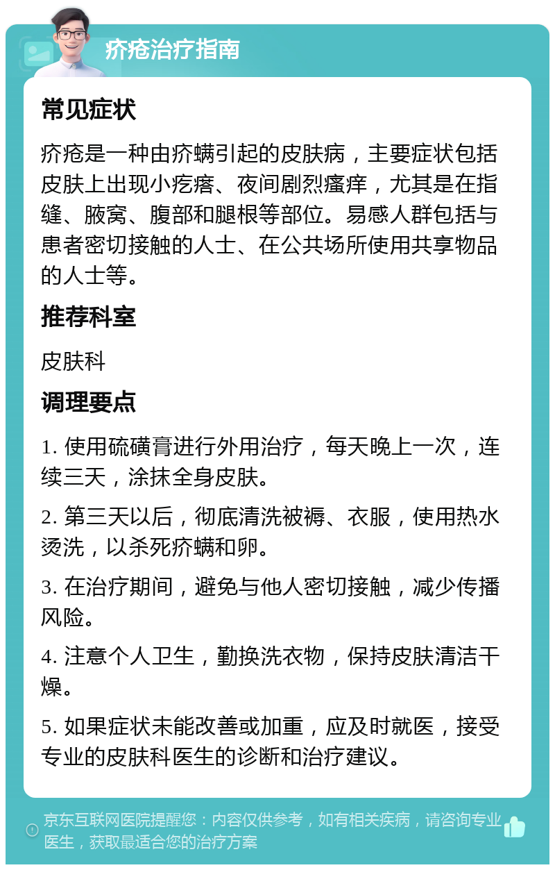 疥疮治疗指南 常见症状 疥疮是一种由疥螨引起的皮肤病，主要症状包括皮肤上出现小疙瘩、夜间剧烈瘙痒，尤其是在指缝、腋窝、腹部和腿根等部位。易感人群包括与患者密切接触的人士、在公共场所使用共享物品的人士等。 推荐科室 皮肤科 调理要点 1. 使用硫磺膏进行外用治疗，每天晚上一次，连续三天，涂抹全身皮肤。 2. 第三天以后，彻底清洗被褥、衣服，使用热水烫洗，以杀死疥螨和卵。 3. 在治疗期间，避免与他人密切接触，减少传播风险。 4. 注意个人卫生，勤换洗衣物，保持皮肤清洁干燥。 5. 如果症状未能改善或加重，应及时就医，接受专业的皮肤科医生的诊断和治疗建议。