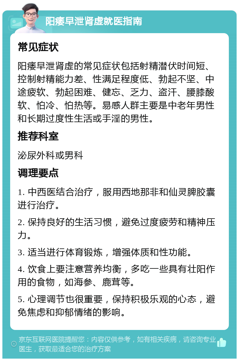 阳痿早泄肾虚就医指南 常见症状 阳痿早泄肾虚的常见症状包括射精潜伏时间短、控制射精能力差、性满足程度低、勃起不坚、中途疲软、勃起困难、健忘、乏力、盗汗、腰膝酸软、怕冷、怕热等。易感人群主要是中老年男性和长期过度性生活或手淫的男性。 推荐科室 泌尿外科或男科 调理要点 1. 中西医结合治疗，服用西地那非和仙灵脾胶囊进行治疗。 2. 保持良好的生活习惯，避免过度疲劳和精神压力。 3. 适当进行体育锻炼，增强体质和性功能。 4. 饮食上要注意营养均衡，多吃一些具有壮阳作用的食物，如海参、鹿茸等。 5. 心理调节也很重要，保持积极乐观的心态，避免焦虑和抑郁情绪的影响。