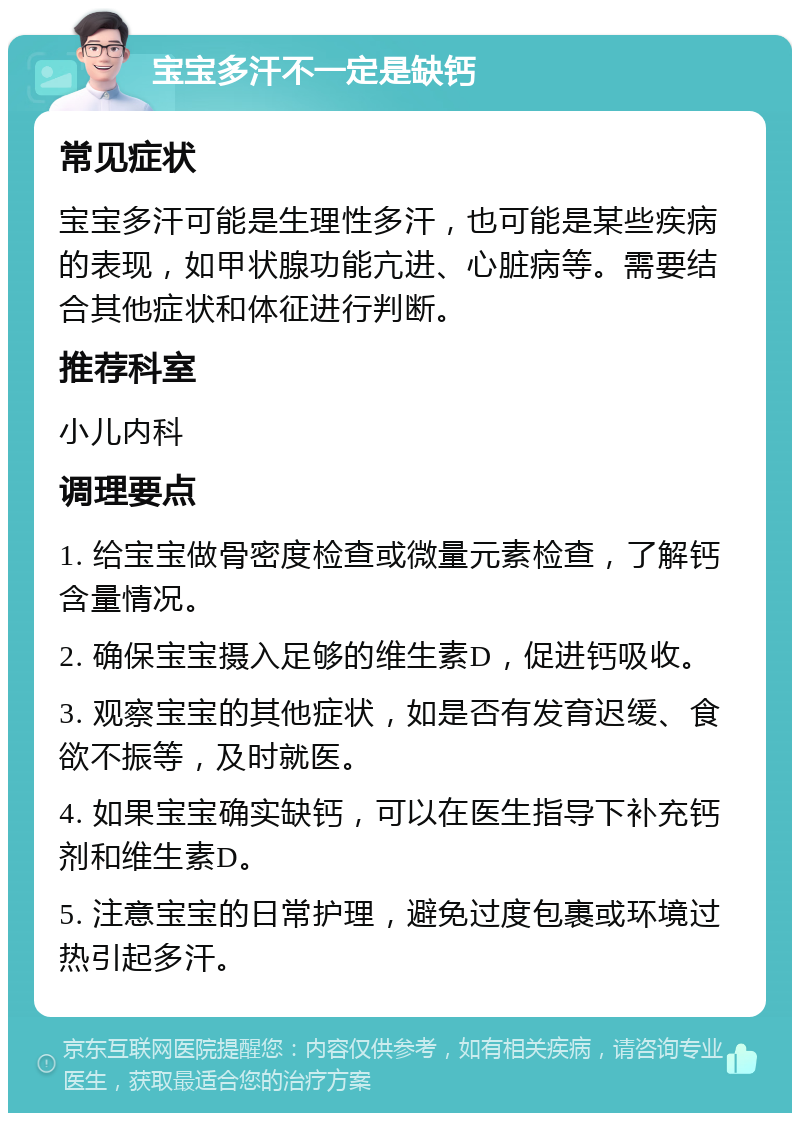 宝宝多汗不一定是缺钙 常见症状 宝宝多汗可能是生理性多汗，也可能是某些疾病的表现，如甲状腺功能亢进、心脏病等。需要结合其他症状和体征进行判断。 推荐科室 小儿内科 调理要点 1. 给宝宝做骨密度检查或微量元素检查，了解钙含量情况。 2. 确保宝宝摄入足够的维生素D，促进钙吸收。 3. 观察宝宝的其他症状，如是否有发育迟缓、食欲不振等，及时就医。 4. 如果宝宝确实缺钙，可以在医生指导下补充钙剂和维生素D。 5. 注意宝宝的日常护理，避免过度包裹或环境过热引起多汗。