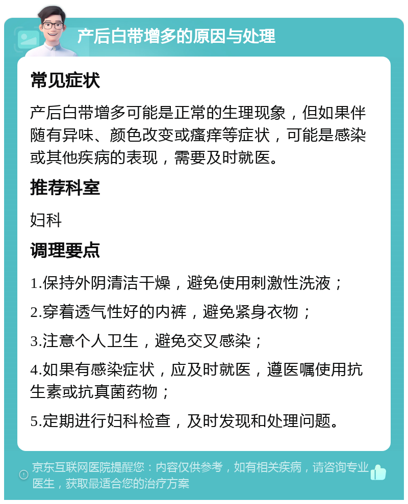 产后白带增多的原因与处理 常见症状 产后白带增多可能是正常的生理现象，但如果伴随有异味、颜色改变或瘙痒等症状，可能是感染或其他疾病的表现，需要及时就医。 推荐科室 妇科 调理要点 1.保持外阴清洁干燥，避免使用刺激性洗液； 2.穿着透气性好的内裤，避免紧身衣物； 3.注意个人卫生，避免交叉感染； 4.如果有感染症状，应及时就医，遵医嘱使用抗生素或抗真菌药物； 5.定期进行妇科检查，及时发现和处理问题。