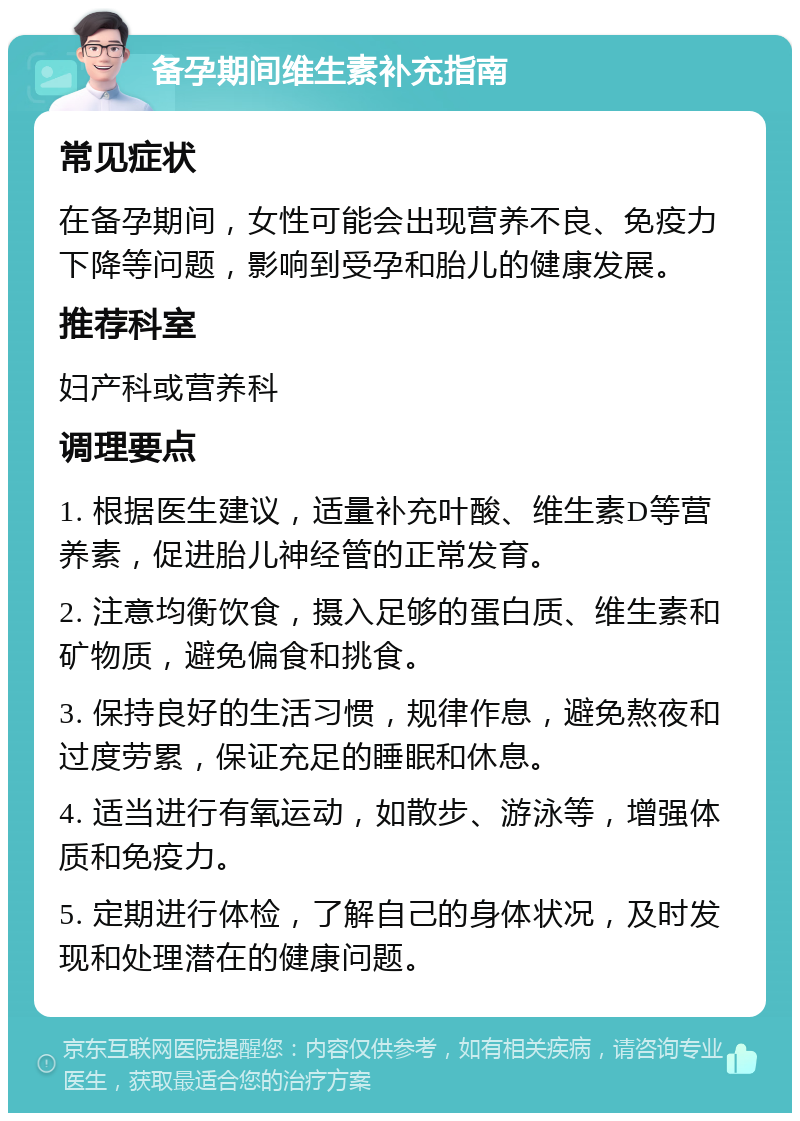 备孕期间维生素补充指南 常见症状 在备孕期间，女性可能会出现营养不良、免疫力下降等问题，影响到受孕和胎儿的健康发展。 推荐科室 妇产科或营养科 调理要点 1. 根据医生建议，适量补充叶酸、维生素D等营养素，促进胎儿神经管的正常发育。 2. 注意均衡饮食，摄入足够的蛋白质、维生素和矿物质，避免偏食和挑食。 3. 保持良好的生活习惯，规律作息，避免熬夜和过度劳累，保证充足的睡眠和休息。 4. 适当进行有氧运动，如散步、游泳等，增强体质和免疫力。 5. 定期进行体检，了解自己的身体状况，及时发现和处理潜在的健康问题。