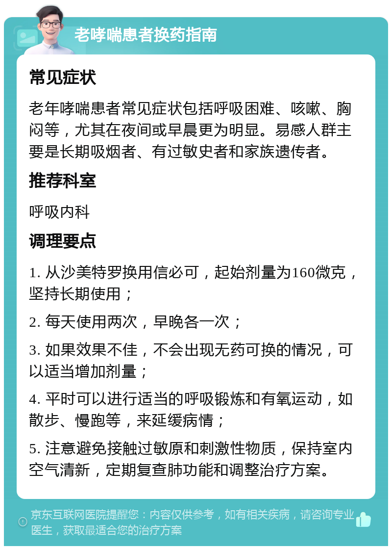 老哮喘患者换药指南 常见症状 老年哮喘患者常见症状包括呼吸困难、咳嗽、胸闷等，尤其在夜间或早晨更为明显。易感人群主要是长期吸烟者、有过敏史者和家族遗传者。 推荐科室 呼吸内科 调理要点 1. 从沙美特罗换用信必可，起始剂量为160微克，坚持长期使用； 2. 每天使用两次，早晚各一次； 3. 如果效果不佳，不会出现无药可换的情况，可以适当增加剂量； 4. 平时可以进行适当的呼吸锻炼和有氧运动，如散步、慢跑等，来延缓病情； 5. 注意避免接触过敏原和刺激性物质，保持室内空气清新，定期复查肺功能和调整治疗方案。