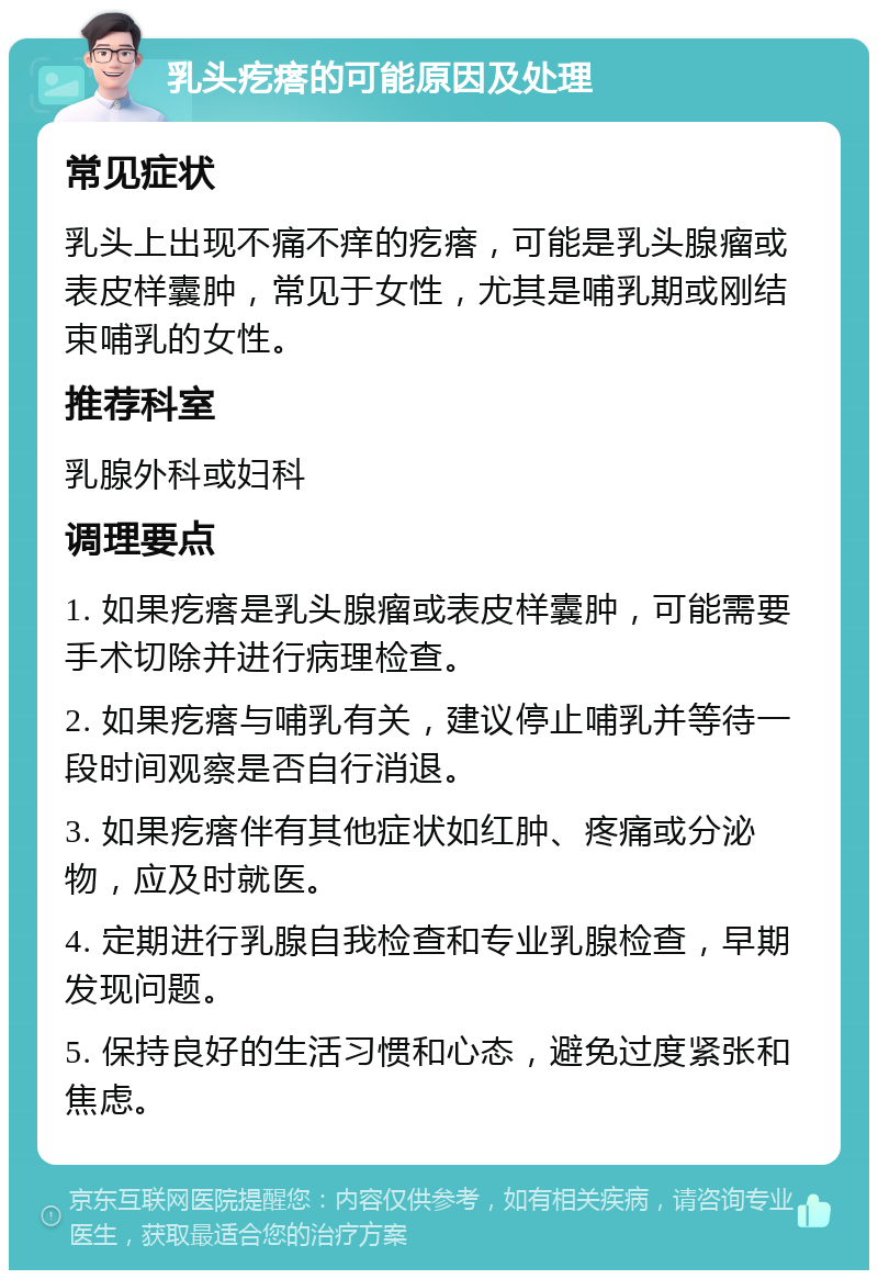 乳头疙瘩的可能原因及处理 常见症状 乳头上出现不痛不痒的疙瘩，可能是乳头腺瘤或表皮样囊肿，常见于女性，尤其是哺乳期或刚结束哺乳的女性。 推荐科室 乳腺外科或妇科 调理要点 1. 如果疙瘩是乳头腺瘤或表皮样囊肿，可能需要手术切除并进行病理检查。 2. 如果疙瘩与哺乳有关，建议停止哺乳并等待一段时间观察是否自行消退。 3. 如果疙瘩伴有其他症状如红肿、疼痛或分泌物，应及时就医。 4. 定期进行乳腺自我检查和专业乳腺检查，早期发现问题。 5. 保持良好的生活习惯和心态，避免过度紧张和焦虑。