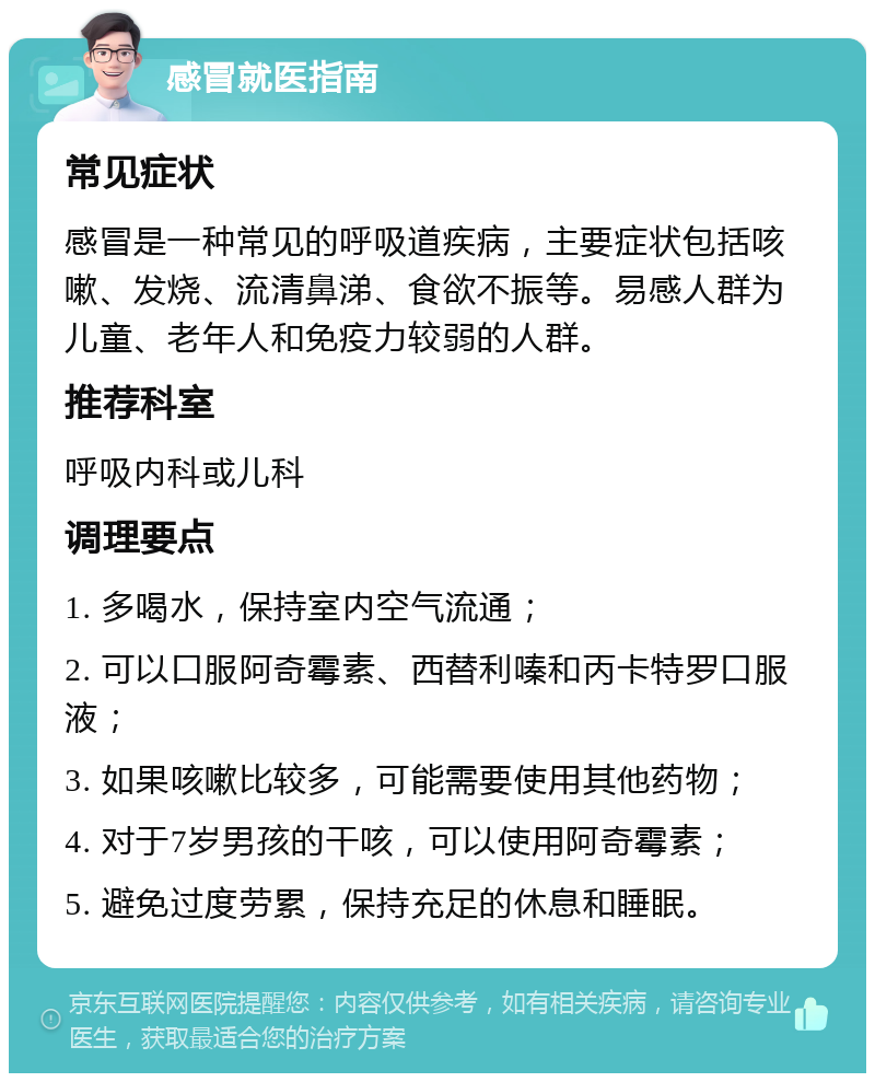 感冒就医指南 常见症状 感冒是一种常见的呼吸道疾病，主要症状包括咳嗽、发烧、流清鼻涕、食欲不振等。易感人群为儿童、老年人和免疫力较弱的人群。 推荐科室 呼吸内科或儿科 调理要点 1. 多喝水，保持室内空气流通； 2. 可以口服阿奇霉素、西替利嗪和丙卡特罗口服液； 3. 如果咳嗽比较多，可能需要使用其他药物； 4. 对于7岁男孩的干咳，可以使用阿奇霉素； 5. 避免过度劳累，保持充足的休息和睡眠。