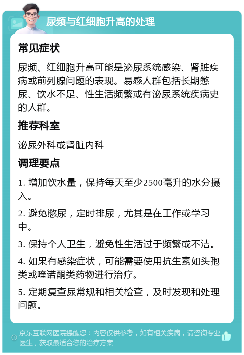 尿频与红细胞升高的处理 常见症状 尿频、红细胞升高可能是泌尿系统感染、肾脏疾病或前列腺问题的表现。易感人群包括长期憋尿、饮水不足、性生活频繁或有泌尿系统疾病史的人群。 推荐科室 泌尿外科或肾脏内科 调理要点 1. 增加饮水量，保持每天至少2500毫升的水分摄入。 2. 避免憋尿，定时排尿，尤其是在工作或学习中。 3. 保持个人卫生，避免性生活过于频繁或不洁。 4. 如果有感染症状，可能需要使用抗生素如头孢类或喹诺酮类药物进行治疗。 5. 定期复查尿常规和相关检查，及时发现和处理问题。