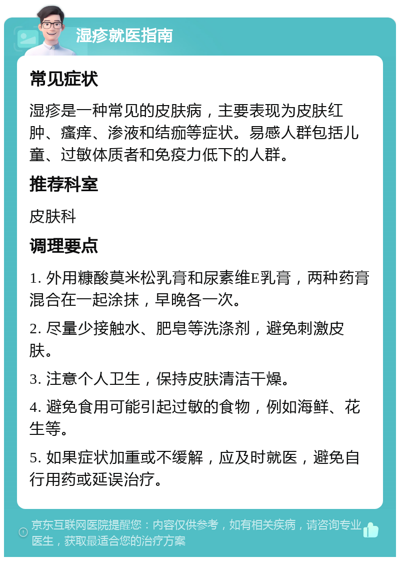 湿疹就医指南 常见症状 湿疹是一种常见的皮肤病，主要表现为皮肤红肿、瘙痒、渗液和结痂等症状。易感人群包括儿童、过敏体质者和免疫力低下的人群。 推荐科室 皮肤科 调理要点 1. 外用糠酸莫米松乳膏和尿素维E乳膏，两种药膏混合在一起涂抹，早晚各一次。 2. 尽量少接触水、肥皂等洗涤剂，避免刺激皮肤。 3. 注意个人卫生，保持皮肤清洁干燥。 4. 避免食用可能引起过敏的食物，例如海鲜、花生等。 5. 如果症状加重或不缓解，应及时就医，避免自行用药或延误治疗。