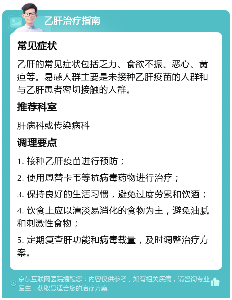 乙肝治疗指南 常见症状 乙肝的常见症状包括乏力、食欲不振、恶心、黄疸等。易感人群主要是未接种乙肝疫苗的人群和与乙肝患者密切接触的人群。 推荐科室 肝病科或传染病科 调理要点 1. 接种乙肝疫苗进行预防； 2. 使用恩替卡韦等抗病毒药物进行治疗； 3. 保持良好的生活习惯，避免过度劳累和饮酒； 4. 饮食上应以清淡易消化的食物为主，避免油腻和刺激性食物； 5. 定期复查肝功能和病毒载量，及时调整治疗方案。