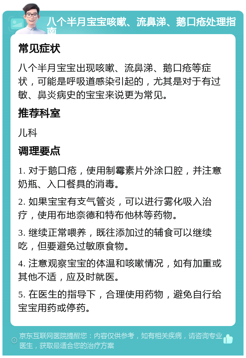 八个半月宝宝咳嗽、流鼻涕、鹅口疮处理指南 常见症状 八个半月宝宝出现咳嗽、流鼻涕、鹅口疮等症状，可能是呼吸道感染引起的，尤其是对于有过敏、鼻炎病史的宝宝来说更为常见。 推荐科室 儿科 调理要点 1. 对于鹅口疮，使用制霉素片外涂口腔，并注意奶瓶、入口餐具的消毒。 2. 如果宝宝有支气管炎，可以进行雾化吸入治疗，使用布地奈德和特布他林等药物。 3. 继续正常喂养，既往添加过的辅食可以继续吃，但要避免过敏原食物。 4. 注意观察宝宝的体温和咳嗽情况，如有加重或其他不适，应及时就医。 5. 在医生的指导下，合理使用药物，避免自行给宝宝用药或停药。