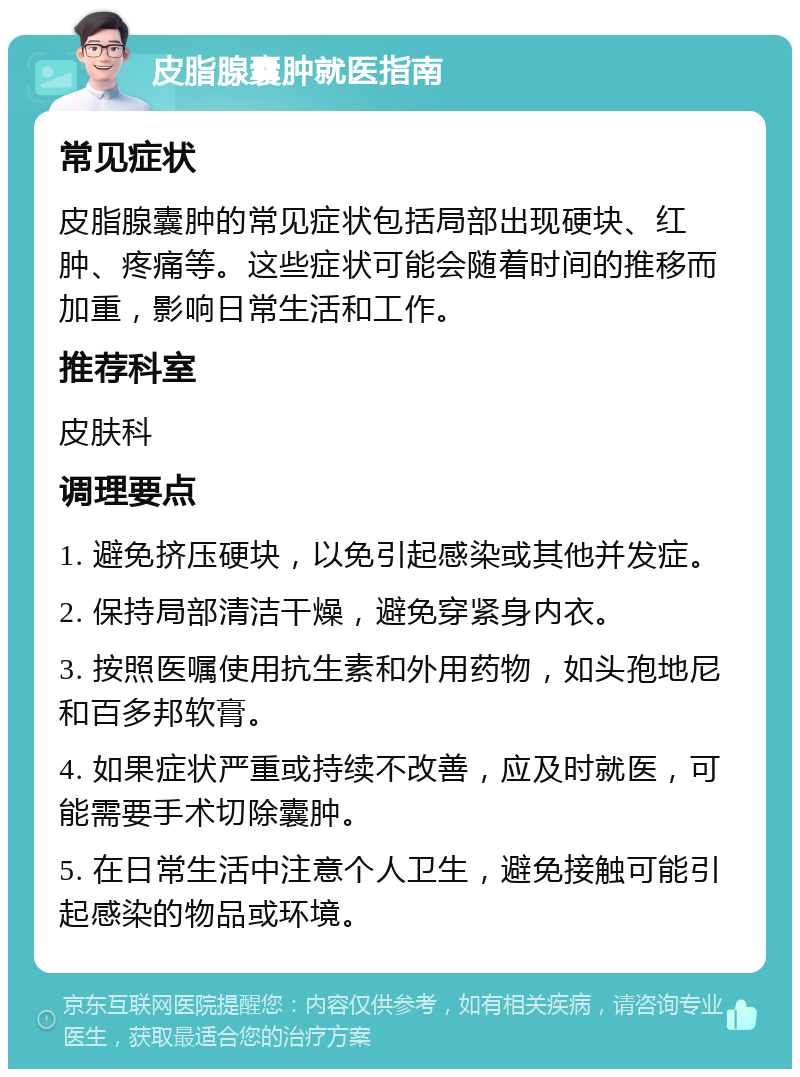 皮脂腺囊肿就医指南 常见症状 皮脂腺囊肿的常见症状包括局部出现硬块、红肿、疼痛等。这些症状可能会随着时间的推移而加重，影响日常生活和工作。 推荐科室 皮肤科 调理要点 1. 避免挤压硬块，以免引起感染或其他并发症。 2. 保持局部清洁干燥，避免穿紧身内衣。 3. 按照医嘱使用抗生素和外用药物，如头孢地尼和百多邦软膏。 4. 如果症状严重或持续不改善，应及时就医，可能需要手术切除囊肿。 5. 在日常生活中注意个人卫生，避免接触可能引起感染的物品或环境。