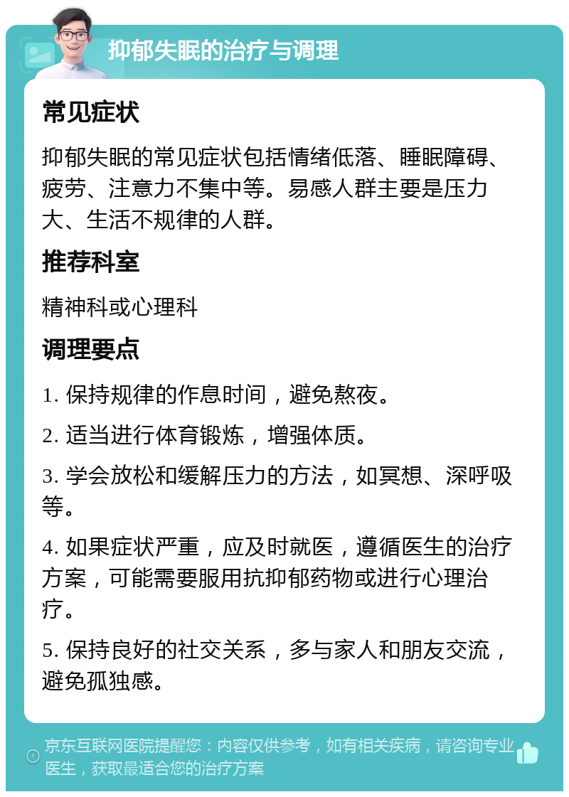 抑郁失眠的治疗与调理 常见症状 抑郁失眠的常见症状包括情绪低落、睡眠障碍、疲劳、注意力不集中等。易感人群主要是压力大、生活不规律的人群。 推荐科室 精神科或心理科 调理要点 1. 保持规律的作息时间，避免熬夜。 2. 适当进行体育锻炼，增强体质。 3. 学会放松和缓解压力的方法，如冥想、深呼吸等。 4. 如果症状严重，应及时就医，遵循医生的治疗方案，可能需要服用抗抑郁药物或进行心理治疗。 5. 保持良好的社交关系，多与家人和朋友交流，避免孤独感。